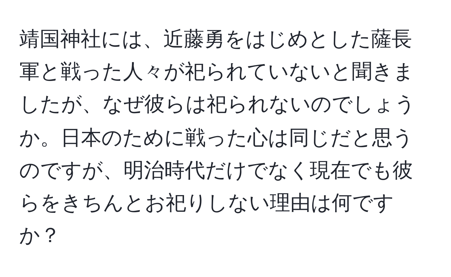 靖国神社には、近藤勇をはじめとした薩長軍と戦った人々が祀られていないと聞きましたが、なぜ彼らは祀られないのでしょうか。日本のために戦った心は同じだと思うのですが、明治時代だけでなく現在でも彼らをきちんとお祀りしない理由は何ですか？