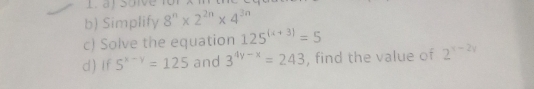 Simplify 8^n* 2^(2n)* 4^(3n)
c) Solve the equation 125^((x+3))=5
d) If S^(x-y)=125 and 3^(4y-x)=243 , find the value of 2^(x-2y)