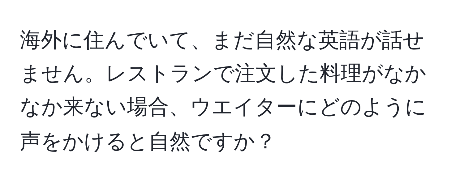 海外に住んでいて、まだ自然な英語が話せません。レストランで注文した料理がなかなか来ない場合、ウエイターにどのように声をかけると自然ですか？