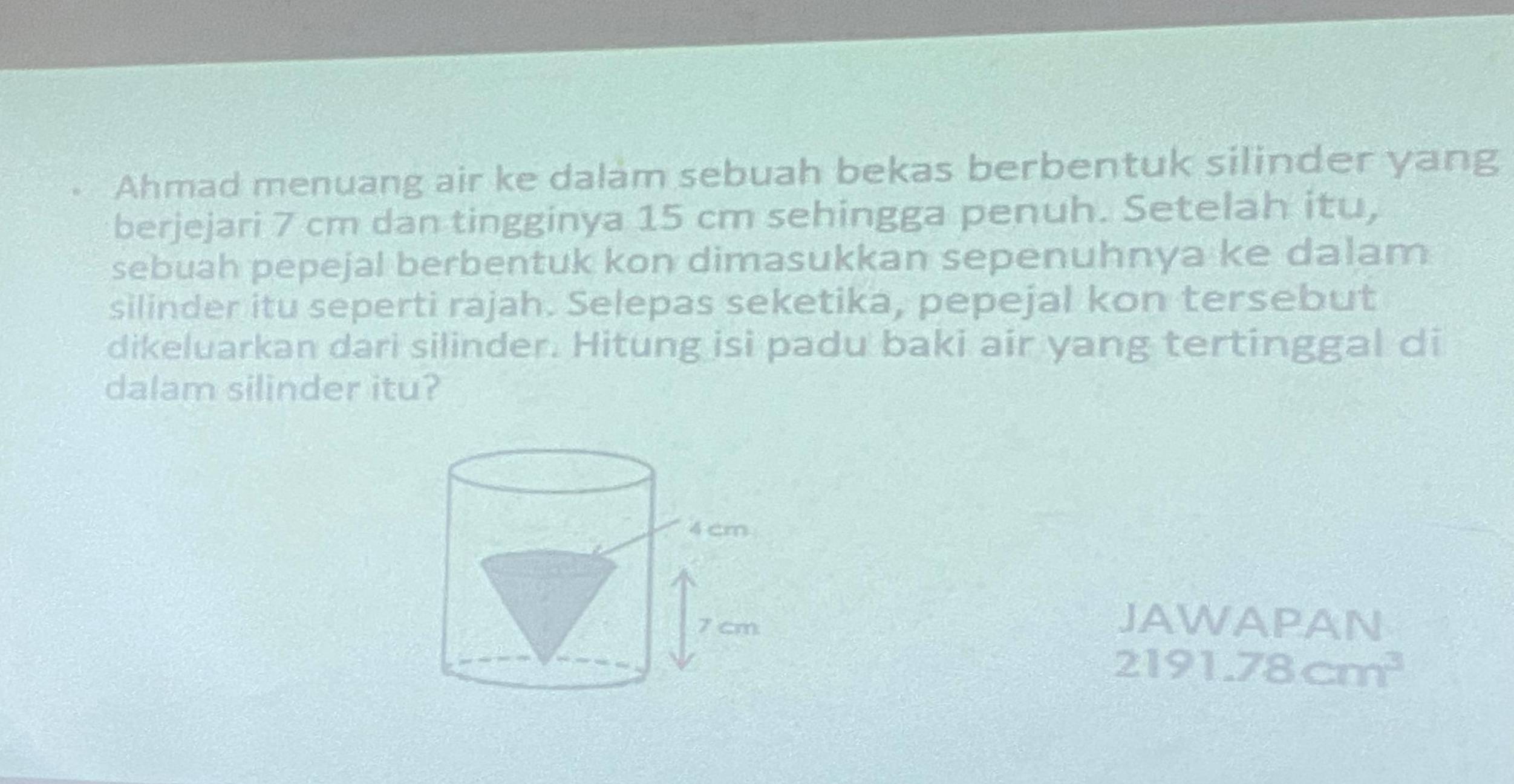 Ahmad menuang air ke dalam sebuah bekas berbentuk silinder yang 
berjejari 7 cm dan tingginya 15 cm sehingga penuh. Setelah itu, 
sebuah pepejal berbentuk kon dimasukkan sepenuhnya ke dalam 
silinder itu seperti rajah. Selepas seketika, pepejal kon tersebut 
dikeluarkan dari silinder. Hitung isi padu baki air yang tertinggal di 
dalam silinder itu? 
JAWAPAN
2191. 78cm^3