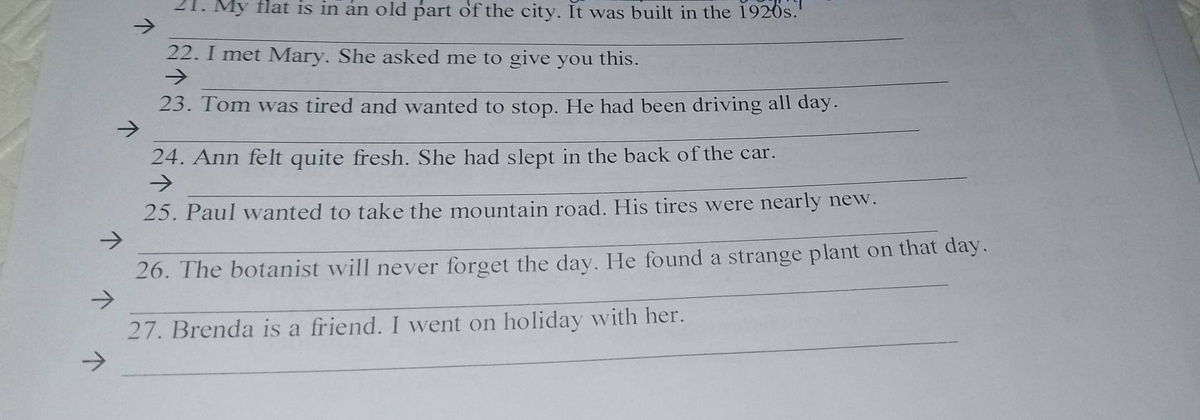 My flat is in an old part of the city. It was built in the 1920s." 
_ 
22. I met Mary. She asked me to give you this. 
_ 
23. Tom was tired and wanted to stop. He had been driving all day. 
_ 
_ 
24. Ann felt quite fresh. She had slept in the back of the car. 
_ 
25. Paul wanted to take the mountain road. His tires were nearly new. 
_ 
26. The botanist will never forget the day. He found a strange plant on that day. 
_ 
27. Brenda is a friend. I went on holiday with her.