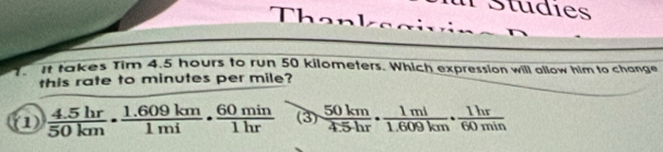 Studies
Th 
it takes Tim 4.5 hours to run 50 kilometers. Which expression will allow him to change
this rate to minutes per mile?
1  (4.5hr)/50km ·  (1.609km)/1mi ·  60min/1hr  (3)  50km/4.5hr ·  1ml/1.609km ·  1hr/60min 