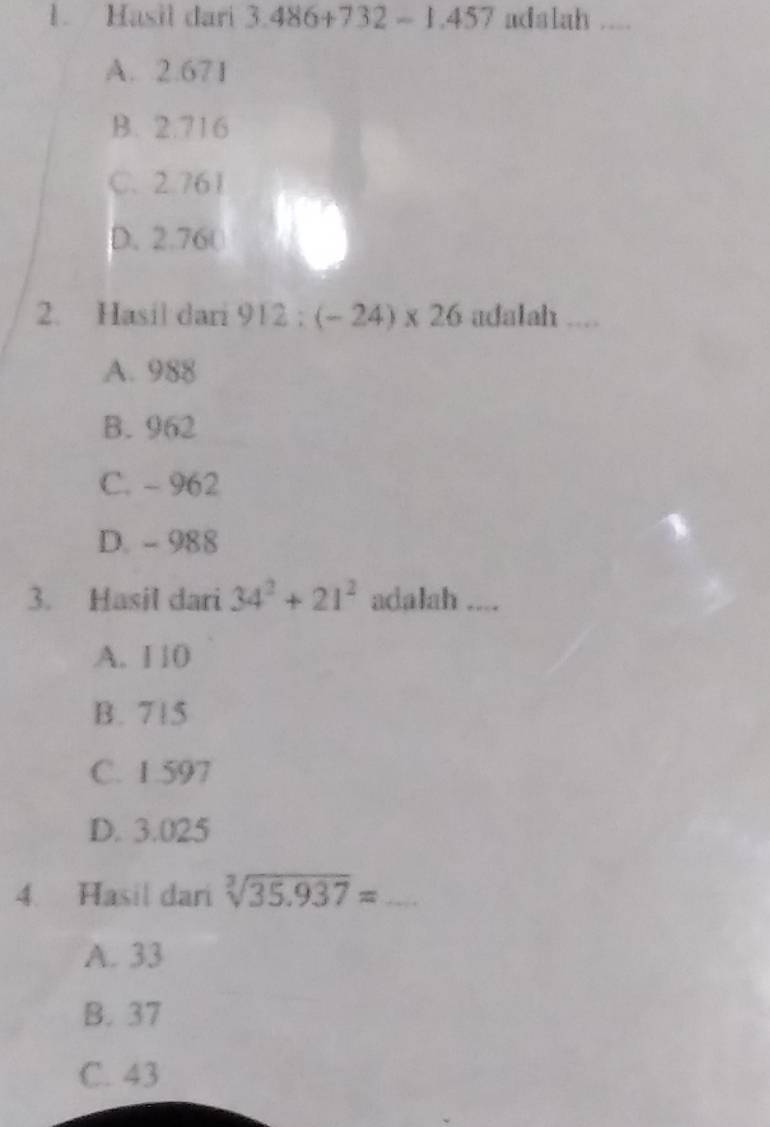 Hasil dari 3.486+732- 1.457 adalah ....
A. 2.671
B. 2.716
C. 2.761
D. 2.76 (
2. Hasil dari adalah
A. 988
B. 962
C. - 962
D. - 988
3. Hasil dari 34^2+21^2 adalah ....
A. 1 10
B. 715
C. 1.597
D. 3.025
4. Hasil dari sqrt[3](35.937)=
A. 33
B. 37
C. 43