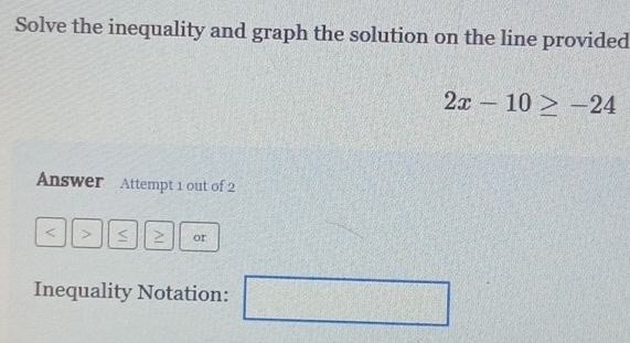 Solve the inequality and graph the solution on the line provided
2x-10≥ -24
Answer Attempt 1 out of 2 
a > or 
Inequality Notation: □