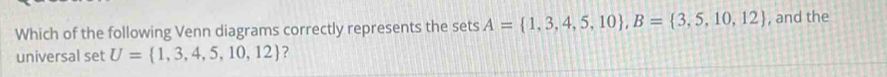 Which of the following Venn diagrams correctly represents the sets A= 1,3,4,5,10 , B= 3,5,10,12 , and the 
universal set U= 1,3,4,5,10,12 ?