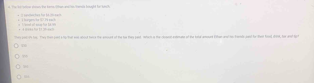 The list below shows the items Ethan and his friends bought for lunch
2 sandwiches for $6.29 each
2 burgers for $7.79 each
1 bowl of soup for $4.99
4 drinks for $1.39 each
They paid 6% tax. They then paid a tip that was about twice the amount of the tax they paid. Which is the closest estimate of the total amount Ethan and his friends paid for their food, drink, tax and tip?
$50
$55
$60
$35