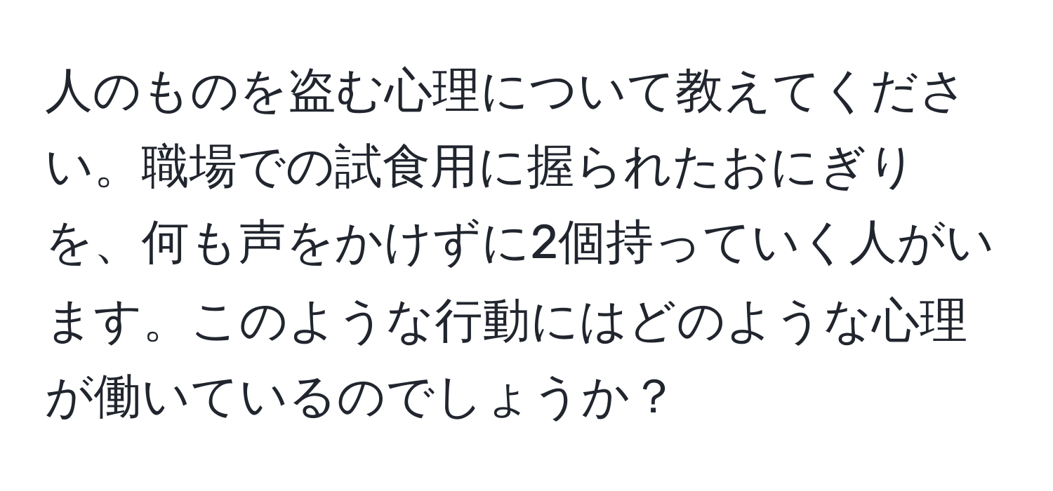 人のものを盗む心理について教えてください。職場での試食用に握られたおにぎりを、何も声をかけずに2個持っていく人がいます。このような行動にはどのような心理が働いているのでしょうか？