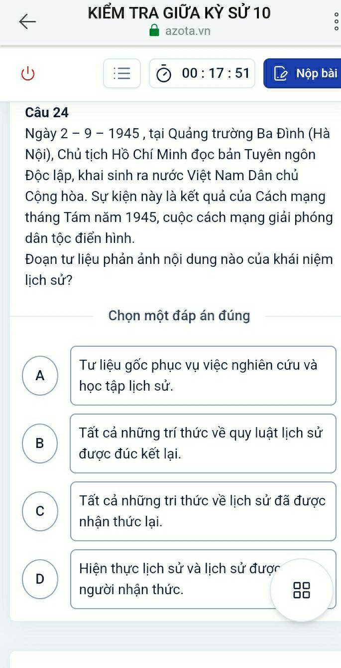 KIẾM TRA GIỮA KỲ Sử 10
azota.vn
00:17:51 Nộp bài
Câu 24
Ngày 2 - 9 - 1945 , tại Quảng trường Ba Đình (Hà
Nội), Chủ tịch Hồ Chí Minh đọc bản Tuyên ngôn
Độc lập, khai sinh ra nước Việt Nam Dân chủ
Cộng hòa. Sự kiện này là kết quả của Cách mạng
tháng Tám năm 1945, cuộc cách mạng giải phóng
dân tộc điển hình.
Đoạn tư liệu phản ảnh nội dung nào của khái niệm
lịch sử?
Chọn một đáp án đúng
Tư liệu gốc phục vụ việc nghiên cứu và
A
học tập lịch sử.
B Tất cả những trí thức về quy luật lịch sử
được đúc kết lại.
Tất cả những tri thức về lịch sử đã được
C
nhận thức lại.
D Hiện thực lịch sử và lịch sử được
người nhận thức.
□□
□□