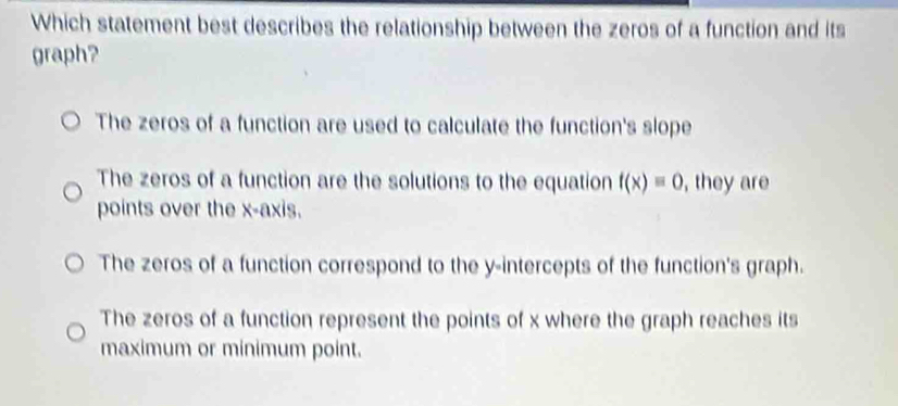 Which statement best describes the relationship between the zeros of a function and its
graph?
The zeros of a function are used to calculate the function's slope
The zeros of a function are the solutions to the equation f(x)=0 , they are
points over the x-axis.
The zeros of a function correspond to the y-intercepts of the function's graph.
The zeros of a function represent the points of x where the graph reaches its
maximum or minimum point.