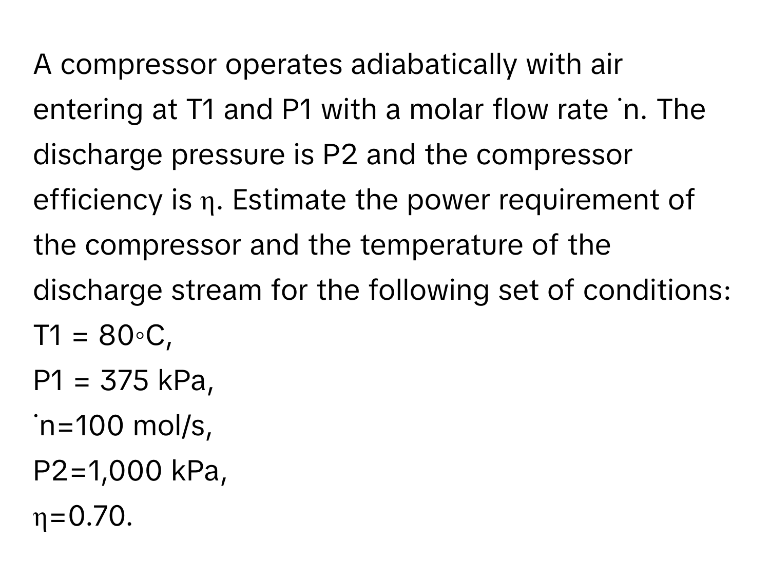 A compressor operates adiabatically with air entering at T1 and P1 with a molar flow rate ˙n. The discharge pressure is P2 and the compressor efficiency is η. Estimate the power requirement of the compressor and the temperature of the discharge stream for the following set of conditions: 
T1 = 80◦C, 
P1 = 375 kPa, 
˙n=100 mol/s, 
P2=1,000 kPa, 
η=0.70.