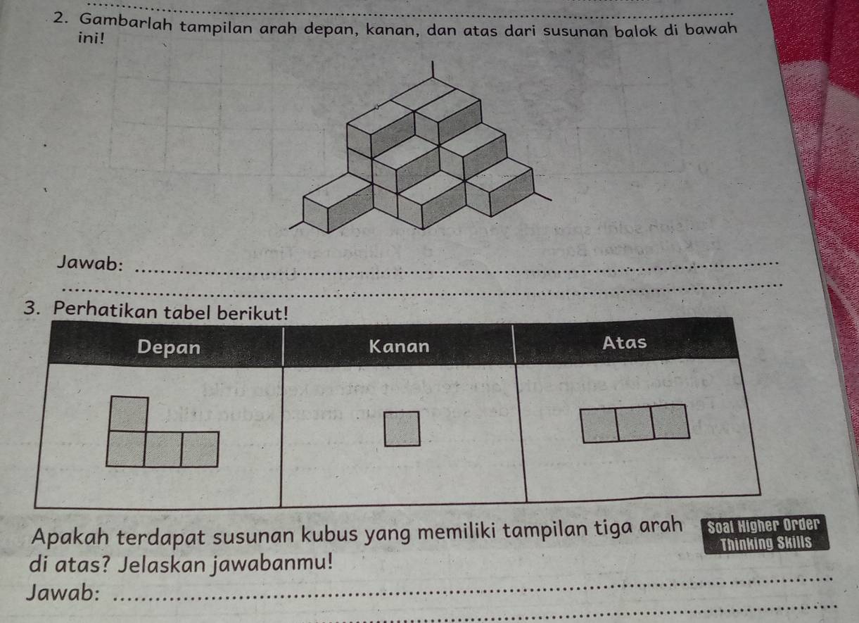 Gambarlah tampilan arah depan, kanan, dan atas dari susunan balok di bawah 
ini! 
Jawab:_ 
_ 
Apakah terdapat susunan kubus yang memiliki tampilan tiga arah Soal Higher Order 
_ 
di atas? Jelaskan jawabanmu! Thinking Skills 
_ 
Jawab: