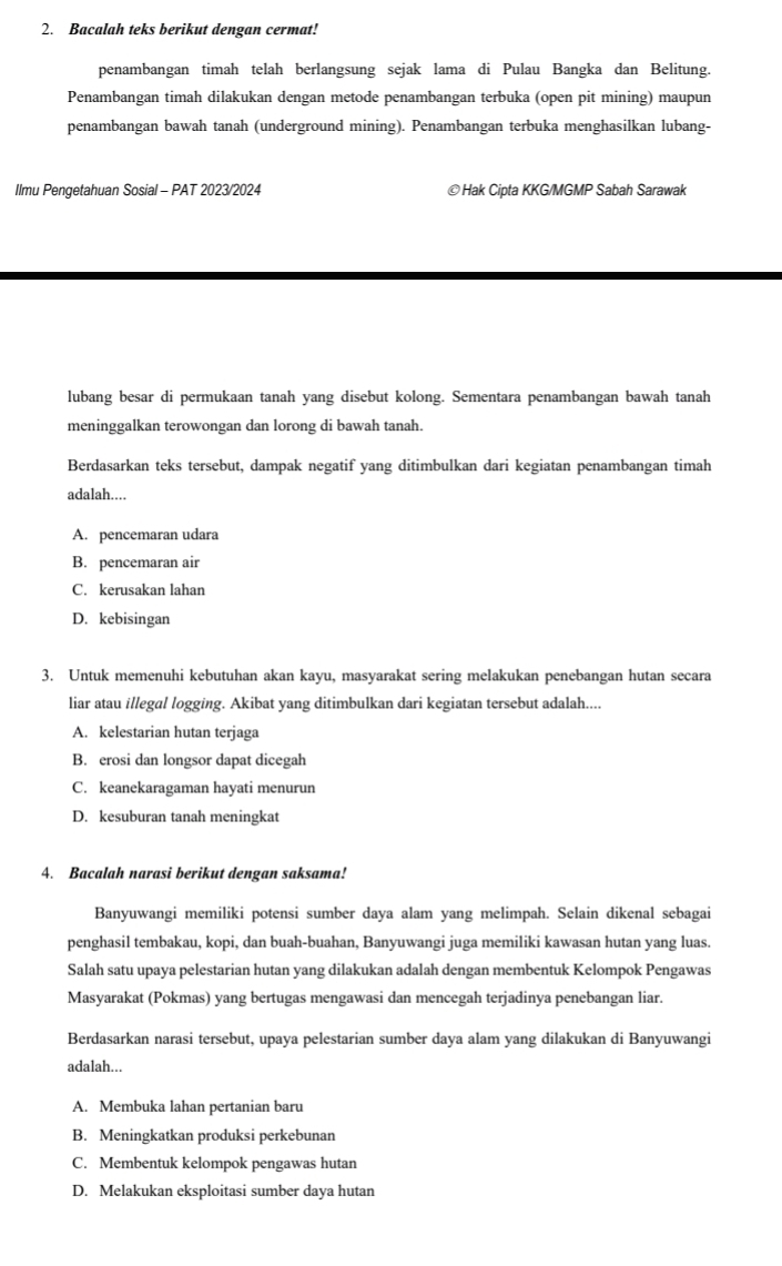 Bacalah teks berikut dengan cermat!
penambangan timah telah berlangsung sejak lama di Pulau Bangka dan Belitung.
Penambangan timah dilakukan dengan metode penambangan terbuka (open pit mining) maupun
penambangan bawah tanah (underground mining). Penambangan terbuka menghasilkan lubang-
Ilmu Pengetahuan Sosial - PAT 2023/2024 ©Hak Cipta KKG/MGMP Sabah Sarawak
lubang besar di permukaan tanah yang disebut kolong. Sementara penambangan bawah tanah
meninggalkan terowongan dan lorong di bawah tanah.
Berdasarkan teks tersebut, dampak negatif yang ditimbulkan dari kegiatan penambangan timah
adalah....
A. pencemaran udara
B. pencemaran air
C. kerusakan lahan
D. kebisingan
3. Untuk memenuhi kebutuhan akan kayu, masyarakat sering melakukan penebangan hutan secara
liar atau illegal logging. Akibat yang ditimbulkan dari kegiatan tersebut adalah....
A. kelestarian hutan terjaga
B. erosi dan longsor dapat dicegah
C. keanekaragaman hayati menurun
D. kesuburan tanah meningkat
4. Bacalah narasi berikut dengan saksama!
Banyuwangi memiliki potensi sumber daya alam yang melimpah. Selain dikenal sebagai
penghasil tembakau, kopi, dan buah-buahan, Banyuwangi juga memiliki kawasan hutan yang luas.
Salah satu upaya pelestarian hutan yang dilakukan adalah dengan membentuk Kelompok Pengawas
Masyarakat (Pokmas) yang bertugas mengawasi dan mencegah terjadinya penebangan liar.
Berdasarkan narasi tersebut, upaya pelestarian sumber daya alam yang dilakukan di Banyuwangi
adalah...
A. Membuka lahan pertanian baru
B. Meningkatkan produksi perkebunan
C. Membentuk kelompok pengawas hutan
D. Melakukan eksploitasi sumber daya hutan