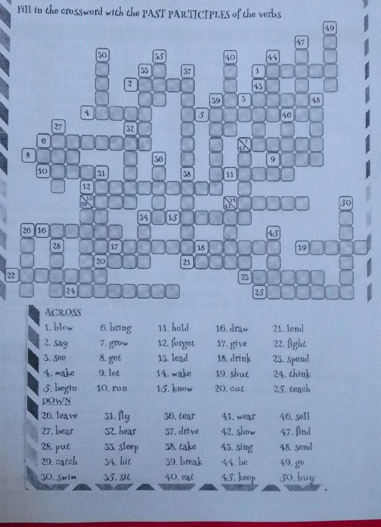 Fill in the crossword with the PAST PARTICIPLES of the verbs
49
47
50 55 40 44
35 37 1
2
45
39 3 48
4
5
46
27
32
6
8
36
9
10 31 38 11
12
1
20
41
50
34 15
26 16
45
28 17 18 19
20
21
22
23
24
25
ACROSS 
1. blow 6. bring 11. hold 16. draw 21. lend 
2. say 7. grow 12. forget 17. give 22. fight 
3. see 8. get 13. lead 18. drink 23. spend 
4. make 9. 1et 14. wake 19. shut 24. think 
5. begin 10. run 15. know 20. cul 25. teach 
DOWN 
26. leave 31. fly 36. tear 41. wear 46. se1l 
27. bear 52. hear 37. drive 42. show 47. find 
28. put 33. sleep 38. take 43. sing 48. send 
29. catch 34. hit 39. break 44. be 49. gº 
30. 5wim 35. sit 40. eat 45. keep 50. buy