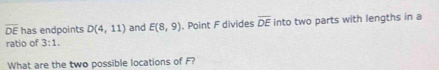 overline DE has endpoints D(4,11) and E(8,9). Point F divides overline DE into two parts with lengths in a 
ratio of 3:1. 
What are the two possible locations of F?