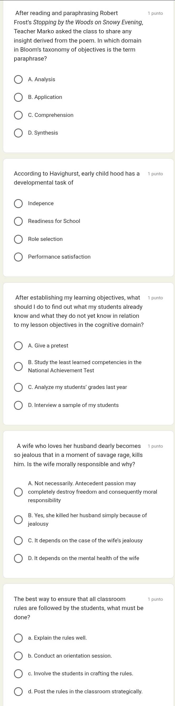 After reading and paraphrasing Robert 1 punto
Frost's Stopping by the Woods on Snowy Evening,
Teacher Marko asked the class to share any
insight derived from the poem. In which domain
in Bloom's taxonomy of objectives is the term
paraphrase?
A. Analysis
C. Comprehension
D. Synthesis
According to Havighurst, early child hood has a 1 punto
developmental task of
Readiness for School
Role selection
Performance satisfaction
After establishing my learning objectives, what 1 punto
should I do to find out what my students already
know and what they do not yet know in relation
to my lesson obiectives in the cognitive domain?
A. Give a pretest
National Achievement Test
D. Interview a sample of my students
A wife who loves her husband dearly becomes 1 punto
so jealous that in a moment of savage rage, kills
him. Is the wife morally responsible and why?
A. Not necessarily. Antecedent passion may
completely destroy freedom and consequently moral
responsibility
B. Yes, she killed her husband simply because of
jealousy
C. It depends on the case of the wife's jealousy
D. It depends on the mental health of the wife
The best way to ensure that all classroom 1 punto
rules are followed by the students, what must be
done?
c. Involve the students in crafting the rules.
d. Post the rules in the classroom strategically.