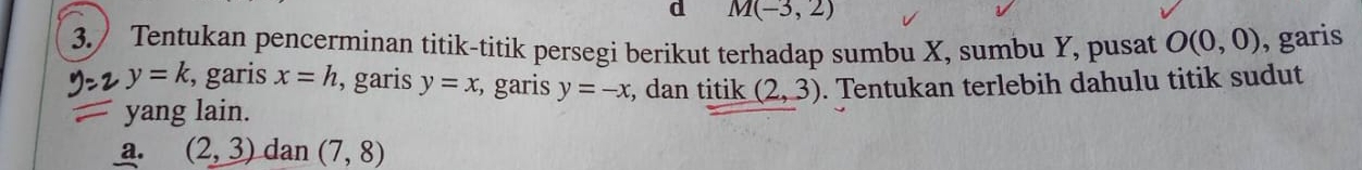 M(-3,2)
3. Tentukan pencerminan titik-titik persegi berikut terhadap sumbu X, sumbu Y, pusat O(0,0) , garis 
2 y=k , garis x=h , garis y=x , garis y=-x , dan titik (2,3). Tentukan terlebih dahulu titik sudut 
yang lain. 
a. (2,3) dan (7,8)