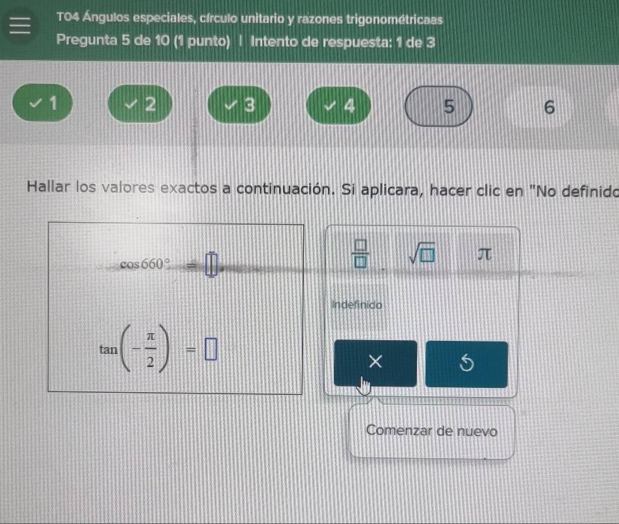 T04 Ángulos especiales, círculo unitario y razones trigonométricaas
Pregunta 5 de 10 (1 punto) | Intento de respuesta: 1 de 3
1
2
3
4
5
6
Hallar los valores exactos a continuación. Si aplicara, hacer clic en "No definido
 □ /□   sqrt(□ ) π
Indefinido
×
Comenzar de nuevo