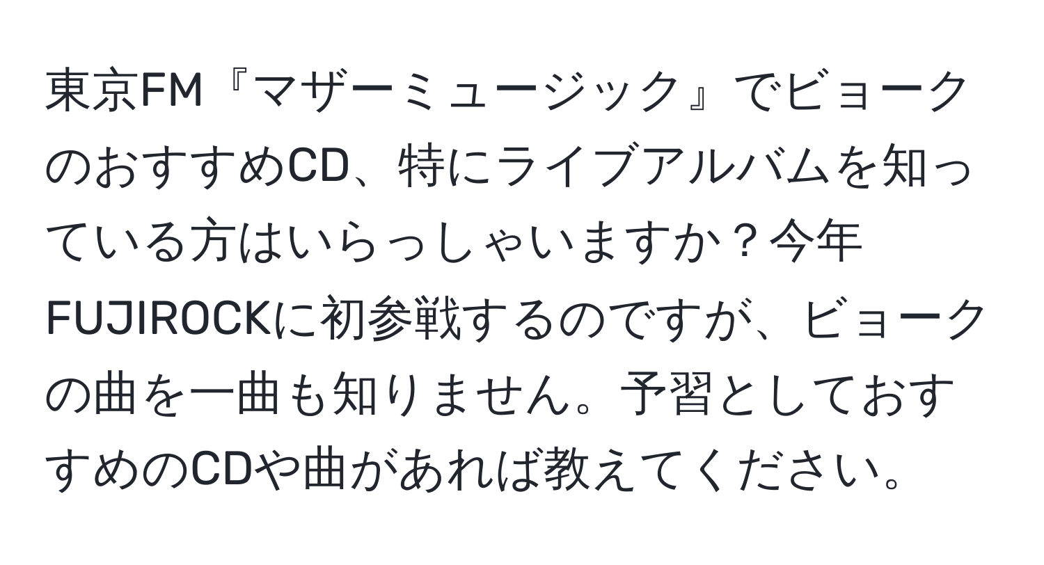 東京FM『マザーミュージック』でビョークのおすすめCD、特にライブアルバムを知っている方はいらっしゃいますか？今年FUJIROCKに初参戦するのですが、ビョークの曲を一曲も知りません。予習としておすすめのCDや曲があれば教えてください。