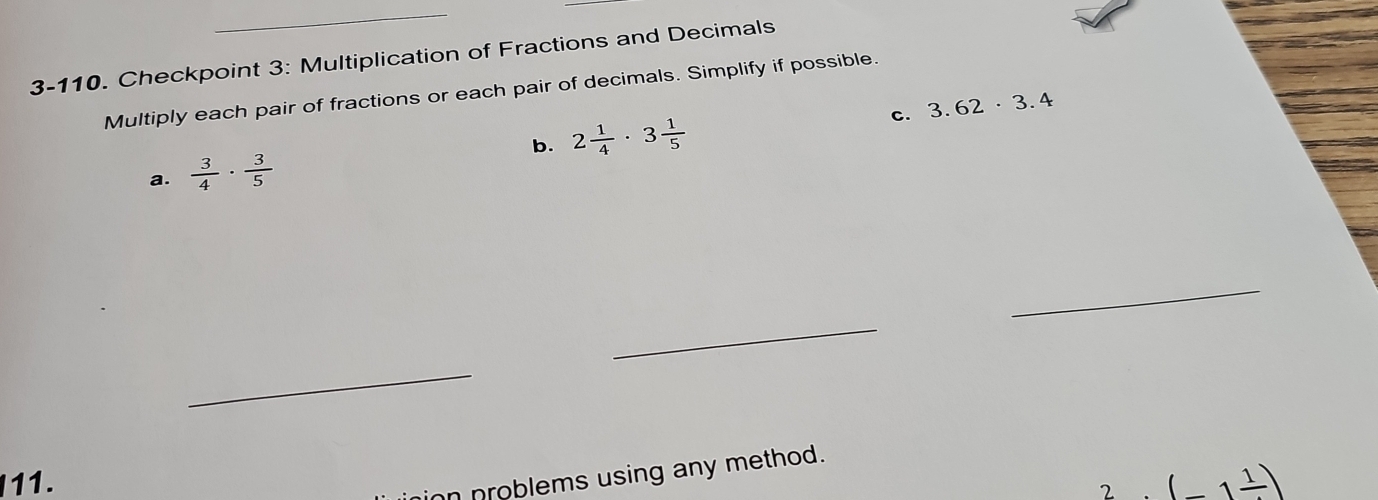 3-110. Checkpoint 3: Multiplication of Fractions and Decimals 
Multiply each pair of fractions or each pair of decimals. Simplify if possible. 
b. 2 1/4 · 3 1/5  c. 3.62· 3.4
a.  3/4 ·  3/5 
_ 
_ 
_ 
ion problems using any method. 
11. (_ 1frac 1)
2