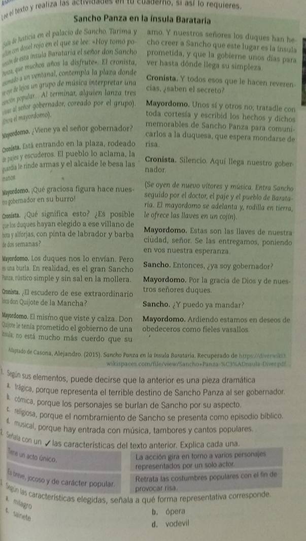 Lee el texto y realiza las actividades en tu cuaderno, si así lo requieres.
Sancho Panza en la ínsula Barataria
Saa de justicia en el palacio de Sancho, Tarima y amo. Y nuestros señores los duques han he
ele con dosel rojo en el que se lee: «Hoy tomó po- cho creer a Sancho que este lugar es la ínsula
sesón de esta ínsula Barataria el señor don Sancho prometida, y que la gobierne unos días para
nosa, que muchos años la disfrutee. El cronista, ver hasta dónde llega su simpleza.
comado a un ventanal, contempla la plaza donde
Cronista. Y todos esos que le hacen reveren-
sye de lejos un grupo de música interpretar una
cn popular. Al terminar, alguien lanza tres
cias, ¿saben el secreto?
æa el mayordomo).    al senor gobernador, coreado por el grupo). Mayordomo. Unos sí y otros no; tratadle con
toda cortesía y escribid los hechos y dichos
Mayordomo. ¿Viene ya el señor gobernador?
memorables de Sancho Panza para comuni-
carlos a la duquesa, que espera mondarse de
Gonista. Está entrando en la plaza, rodeado risa.
de pajes y escuderos. El pueblo lo aclama, la
Cronista. Silencio. Aquí llega nuestro gober
guardia le rinde armas y el alcaide le besa las nador
manos
(Se oyen de nuevo vítores y música. Entra Sancho
Mayordomo. ¡Qué graciosa figura hace nues- seguido por el doctor, el paje y el pueblo de Barata-
to gobernador en su burro!
ria. El mayordomo se adelanta y, rodilla en tierra,
Cronista. ¿Qué signífica esto? ¿Es posible le ofrece las llaves en un cojín).
que los duques hayan elegido a ese villano de Mayordomo. Estas son las llaves de nuestra
bota y alforjas, con pinta de labrador y barba ciúdad, señor. Se las entregamos, poniendo
de dos semanas? en vos nuestra esperanza.
Mayordomo. Los duques nos lo envían. Pero
es una burla. En realidad, es el gran Sancho Sancho. Entonces, ¿ya soy gobernador?
Panza, rústico simple y sin sal en la mollera. Mayordomo. Por la gracía de Dios y de nues-
Cronista. ¿El escudero de ese extraordinario tros señores duques.
loco don Quijote de la Mancha? Sancho. ¿Y puedo ya mandar?
Mayordomo. El mismo que viste y calza. Don Mayordomo. Ardiendo estamos en deseos de
Quijote le tenía prometido el gobierno de una obedeceros como fieles vasallos
inula; no está mucho más cuerdo que su
Maptado de Casona, Alejandro. (2015). Sancho Panza en la ínsula Barataria. Recuperado de https://diverwi
wikispaces.com/file/view/Sancho+Panza-%C3%ADnsula-Divespdf
1. Según sus elementos, puede decirse que la anterior es una pieza dramática
* Irágica, porque representa el terrible destino de Sancho Panza al ser gobernador.
l cómica, porque los personajes se burlan de Sancho por su aspecto
treligiosa, porque el nombramiento de Sancho se presenta como episodio bíblico
musical, porque hay entrada con música, tambores y cantos populares.
② Señala con un  las características del texto anterior. Explica cada una.
Tere un acto único.
La acción gira en torno a varios personajes
representados por un solo actor.
Retrata las costumbres populares con el fin de
Es treve, jocoso y de carácter popular.
provocar risa.
Según las características elegidas, señala a qué forma representativa corresponde
1. milagro
b. ópera
c sainete
d. vodevil