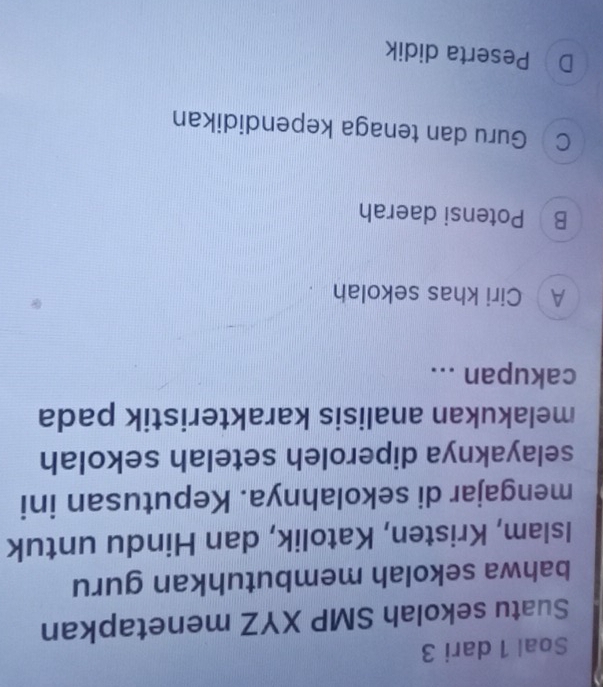 Soal 1 dari 3
Suatu sekolah SMP XYZ menetapkan
bahwa sekolah membutuhkan guru
Islam, Kristen, Katolik, dan Hindu untuk
mengajar di sekolahnya. Keputusan ini
selayaknya diperoleh setelah sekolah
melakukan analisis karakteristik pada
cakupan ...
A Ciri khas sekolah
B Potensi daerah
C Guru dan tenaga kependidikan
D Peserta didik