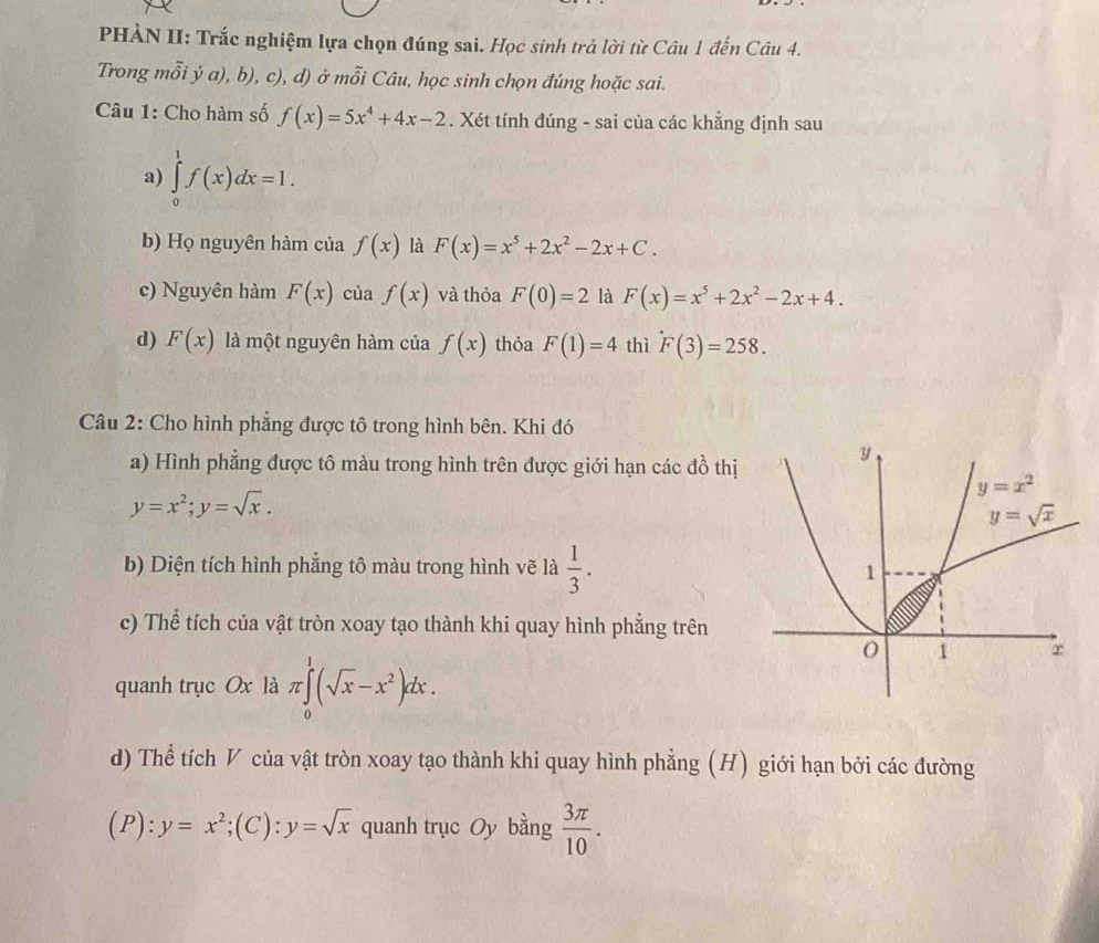 PHÀN II: Trắc nghiệm lựa chọn đúng sai. Học sinh trả lời từ Câu 1 đến Câu 4.
Trong mỗi ý a), b), c), d) ở mỗi Câu, học sinh chọn đúng hoặc sai.
Câu 1: Cho hàm số f(x)=5x^4+4x-2. Xét tính đúng - sai của các khẳng định sau
a) ∈tlimits _0^(1f(x)dx=1.
b) Họ nguyên hàm của f(x) là F(x)=x^5)+2x^2-2x+C.
c) Nguyên hàm F(x) của f(x) và thỏa F(0)=2 là F(x)=x^5+2x^2-2x+4.
d) F(x) là một nguyên hàm của f(x) thỏa F(1)=4 thì F(3)=258.
Câu 2: Cho hình phẳng được tô trong hình bên. Khi đó
a) Hình phẳng được tô màu trong hình trên được giới hạn các đồ thị
y=x^2;y=sqrt(x).
b) Diện tích hình phẳng tô màu trong hình vẽ là  1/3 .
c) Thể tích của vật tròn xoay tạo thành khi quay hình phẳng trên
quanh trục Ox là π ∈tlimits _0^(1(sqrt x)-x^2)dx.
d) Thể tích V của vật tròn xoay tạo thành khi quay hình phẳng (H) giới hạn bởi các đường
(P) :y=x^2;(C):y=sqrt(x) quanh trục Oy bằng  3π /10 .