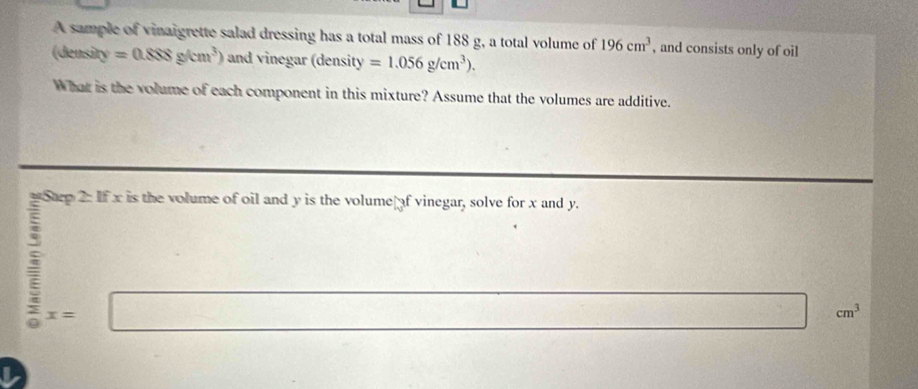 A sample of vinaigrette salad dressing has a total mass of 188 g, a total volume of 196cm^3 , and consists only of oil 
(density =0.888g/cm^3) and vinegar (density =1.056g/cm^3). 
What is the volume of each component in this mixture? Assume that the volumes are additive.
x= | ...
cm^3
I