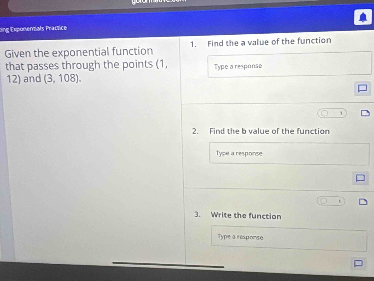 ting Exponentials Practice 
1. Find the a value of the function 
Given the exponential function 
that passes through the points (1, 
Type a response 
12) and (3,108). 
1 
2. Find the b value of the function 
Type a response 
3. Write the function 
Type a response