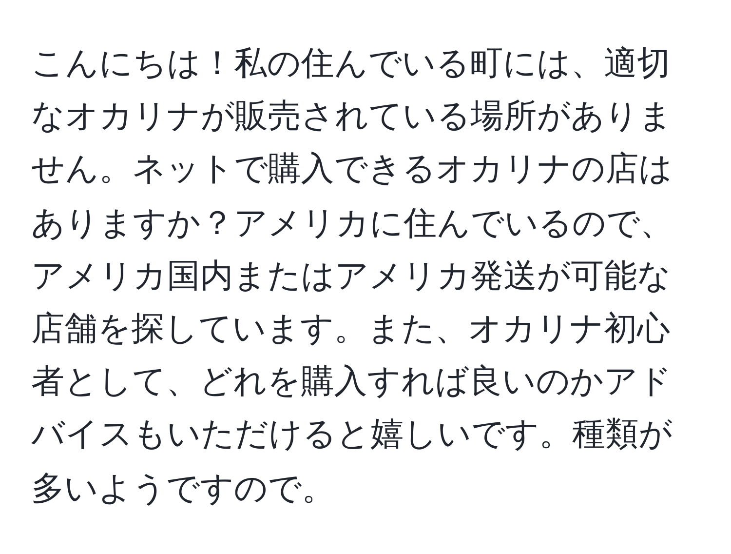 こんにちは！私の住んでいる町には、適切なオカリナが販売されている場所がありません。ネットで購入できるオカリナの店はありますか？アメリカに住んでいるので、アメリカ国内またはアメリカ発送が可能な店舗を探しています。また、オカリナ初心者として、どれを購入すれば良いのかアドバイスもいただけると嬉しいです。種類が多いようですので。