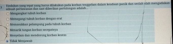 Tindakan yang tepat yang harus dilakukan pada korban tenggełam dalam keadaan panik dan seolah olah mengadakan
3 sebuah perlawanan dan saat diberikan pertolongan adalah...
Mengangkat tubuh korban
Memegangi tubuh korban dengan erat
Memasukkan pelampung pada tubuh korban
Menarik tangan korban secepatnya
Menyelam dan mendorong korban keatas
Tidak Menjawab