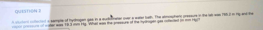 A student collected a sample of hydrogen gas in a eudiometer over a water bath. The atmospheric pressure in the lab was 765.2 m Hg and the 
vapor pressure of water was 19.3 mm Hg. What was the pressure of the hydrogen gas collected (in mm Hg)?