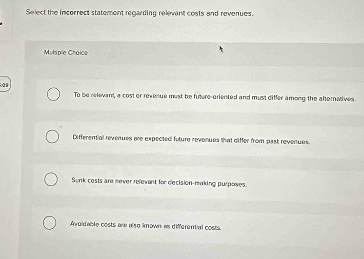 Select the incorrect statement regarding relevant costs and revenues.
Multiple Choice
6:09
To be relevant, a cost or revenue must be future-oriented and must differ among the alternatives.
Differential revenues are expected future revenues that differ from past revenues.
Sunk costs are never relevant for decision-making purposes.
Avoidable costs are also known as differential costs.