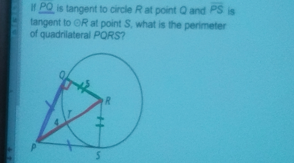 If PQ is tangent to circle R at point Q and overline PS is 
tangent to odot R at point S, what is the perimeter 
of quadrilateral PQRS?
S