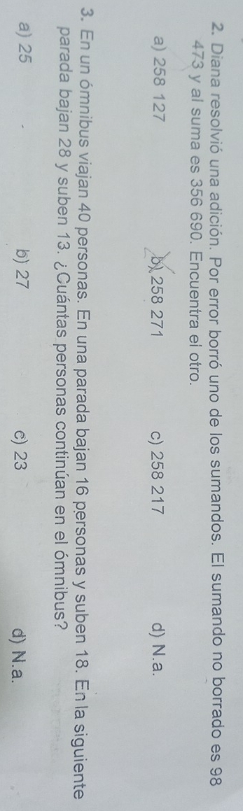 Diana resolvió una adición. Por error borró uno de los sumandos. El sumando no borrado es 98
473 y al suma es 356 690. Encuentra el otro.
a) 258 127 b) 258 271 c) 258 217 d) N.a.
3. En un ómnibus viajan 40 personas. En una parada bajan 16 personas y suben 18. En la siguiente
parada bajan 28 y suben 13. ¿Cuántas personas continúan en el ómnibus?
a) 25 b) 27 e) 23 d) N.a.