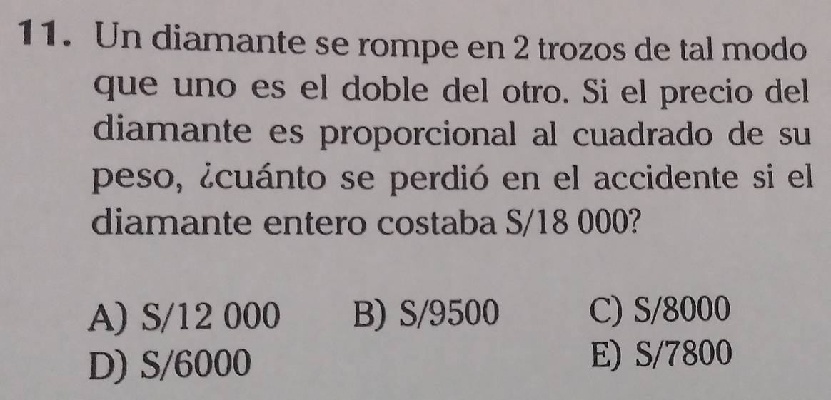 Un diamante se rompe en 2 trozos de tal modo
que uno es el doble del otro. Si el precio del
diamante es proporcional al cuadrado de su
peso, ¿cuánto se perdió en el accidente si el
diamante entero costaba S/18 000?
A) S/12 000 B) S/9500 C) S/8000
D) S/6000
E) S/7800