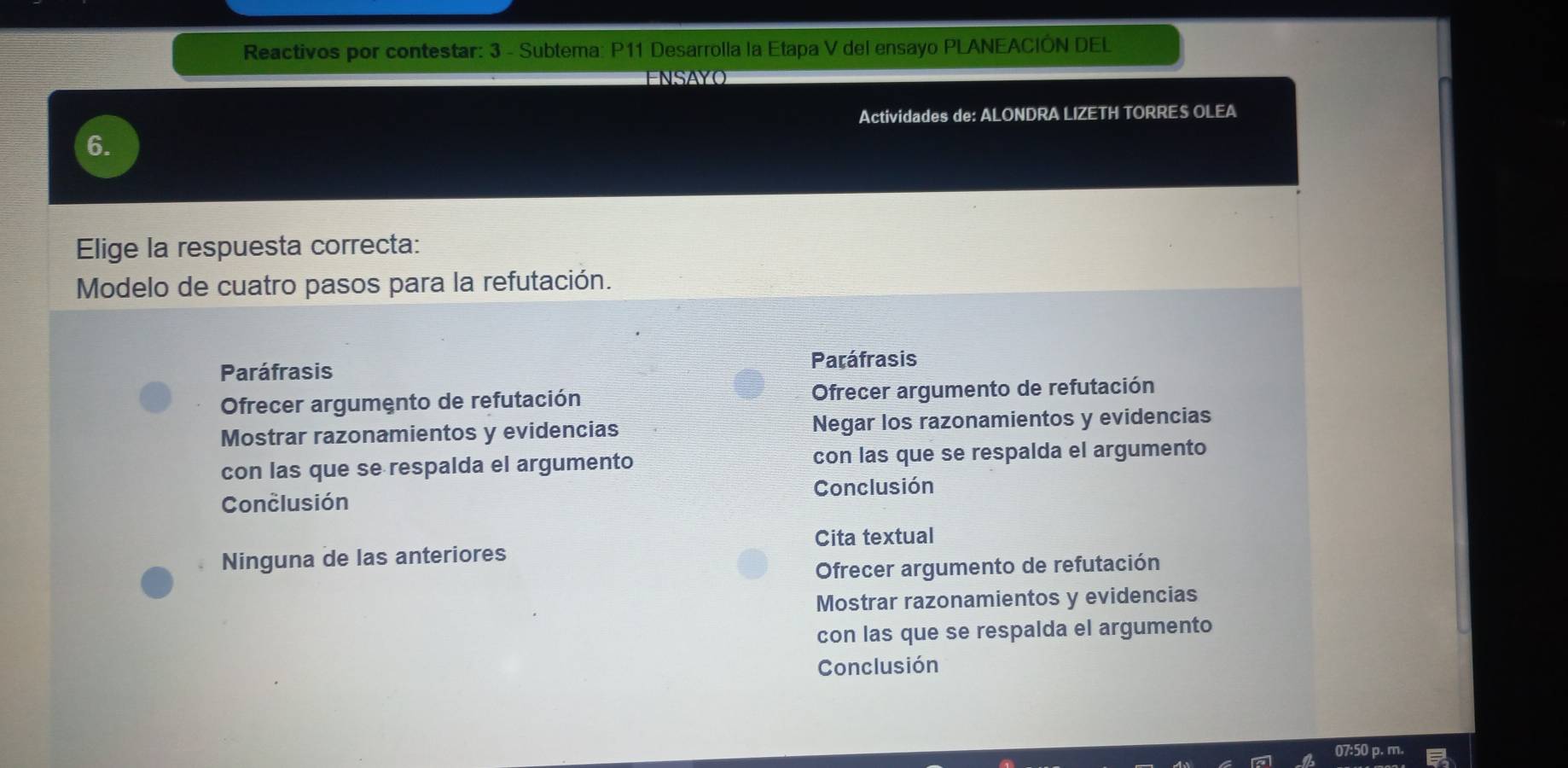 Reactivos por contestar: 3 - Subtema: P11 Desarrolla la Etapa V del ensayo PLANEACIÓN DEL
ENSAYO
Actividades de: ALONDRA LIZETH TORRES OLEA
6.
Elige la respuesta correcta:
Modelo de cuatro pasos para la refutación.
Paráfrasis
Paráfrasis
Ofrecer argumento de refutación Ofrecer argumento de refutación
Mostrar razonamientos y evidencias Negar los razonamientos y evidencias
con las que se respalda el argumento con las que se respalda el argumento
Conclusión Conclusión
Cita textual
Ninguna de las anteriores
Ofrecer argumento de refutación
Mostrar razonamientos y evidencias
con las que se respalda el argumento
Conclusión