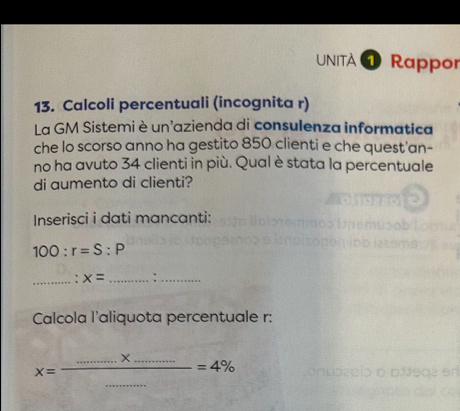 UNITA 4 Rappor 
13. Calcoli percentuali (incognita r) 
La GM Sistemi è un'azienda di consulenza informatica 
che lo scorso anno ha gestito 850 clienti e che quest'an- 
no ha avuto 34 clienti in più. Qual è stata la percentuale 
di aumento di clienti? 
Inserisci i dati mancanti:
100:r=S:P
_ x= _:_ 
Calcola l'aliquota percentuale r:
x=frac ...............=4%