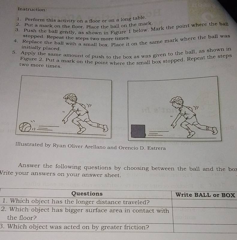 Instruction: 
1. Perform this activity on a floor or on a long table. 
2. Put a mark on the floor. Place the ball on the mark. 
3. Push the ball gently, as shown in Figure 1 below. Mark the point where the ball 
stopped. Repeat the steps two more times. 
4. Replace the ball with a small box. Place it on the same mark where the ball was 
initially placed. 
5. Apply the same amount of push to the box as was given to the ball, as shown in 
Figure 2. Put a mark on the point where the small box stopped. Repeat the steps 
two more times. 
Illustrated by Ryan Oliver Arellano and Orencio D. Estrera 
Answer the following questions by choosing between the ball and the bor 
Write your answers on your answer sheet. 
2 
3