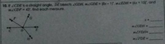 If ∠ CDE is a straight angle. overline DE bisects ∠ GDH. m∠ GDE=(8x-1)^circ . m∠ EDH=(6x+15)^circ  , and
m∠ CDF=43° , find each measure. 
_ x°
_ m∠ GDH=
m∠ FDH= _ 
_ m∠ FDE=
