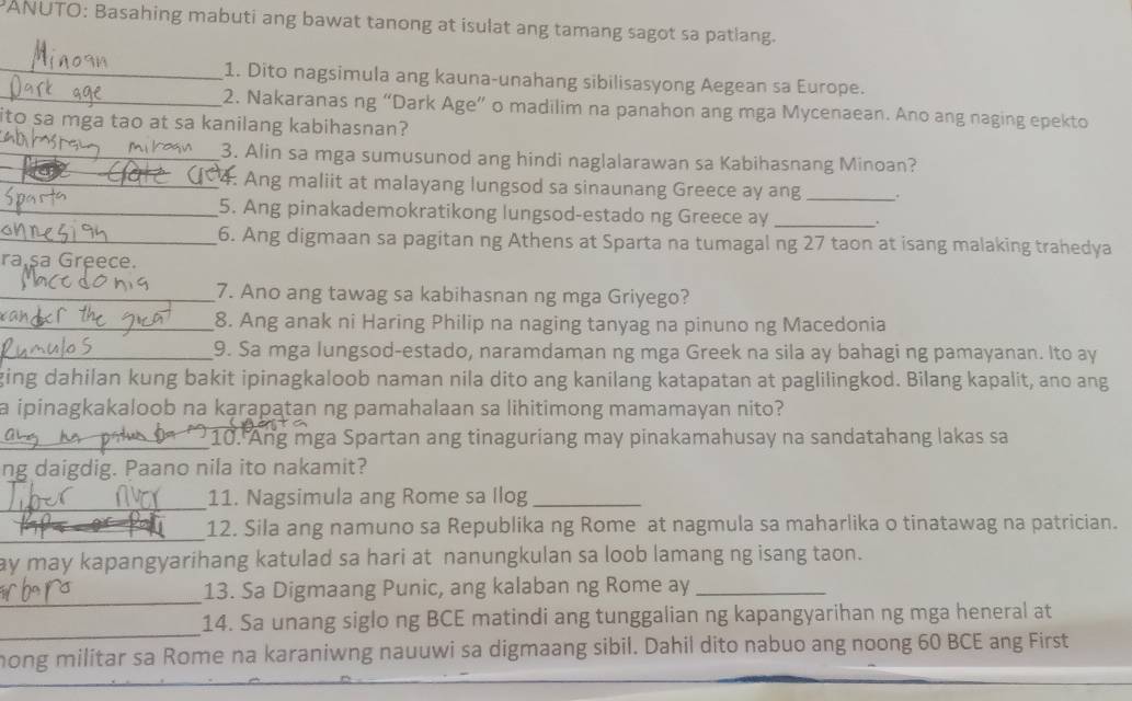 ANUTO: Basahing mabuti ang bawat tanong at isulat ang tamang sagot sa patiang.
_1. Dito nagsimula ang kauna-unahang sibilisasyong Aegean sa Europe.
_2. Nakaranas ng “Dark Age” o madilim na panahon ang mga Mycenaean. Ano ang naging epekto
ito sa mga tao at sa kanilang kabihasnan?
_3. Alin sa mga sumusunod ang hindi naglalarawan sa Kabihasnang Minoan?
_4. Ang maliit at malayang lungsod sa sinaunang Greece ay ang _.
_5. Ang pinakademokratikong lungsod-estado ng Greece ay _.
_6. Ang digmaan sa pagitan ng Athens at Sparta na tumagal ng 27 taon at isang malaking trahedya
ra șa Greece.
_7. Ano ang tawag sa kabihasnan ng mga Griyego?
_8. Ang anak ni Haring Philip na naging tanyag na pinuno ng Macedonia
_9. Sa mga lungsod-estado, naramdaman ng mga Greek na sila ay bahagi ng pamayanan. Ito ay
ging dahilan kung bakit ipinagkaloob naman nila dito ang kanilang katapatan at paglilingkod. Bilang kapalit, ano ang
a ipinagkakaloob na karapatan ng pamahalaan sa lihitimong mamamayan nito?
_10. Ang mga Spartan ang tinaguriang may pinakamahusay na sandatahang lakas sa
ng daigdig. Paano nila ito nakamit?
_11. Nagsimula ang Rome sa Ilog_
_12. Sila ang namuno sa Republika ng Rome at nagmula sa maharlika o tinatawag na patrician.
ay may kapangyarihang katulad sa hari at nanungkulan sa loob lamang ng isang taon.
_
13. Sa Digmaang Punic, ang kalaban ng Rome ay_
_
14. Sa unang siglo ng BCE matindi ang tunggalian ng kapangyarihan ng mga heneral at
hong militar sa Rome na karaniwng nauuwi sa digmaang sibil. Dahil dito nabuo ang noong 60 BCE ang First