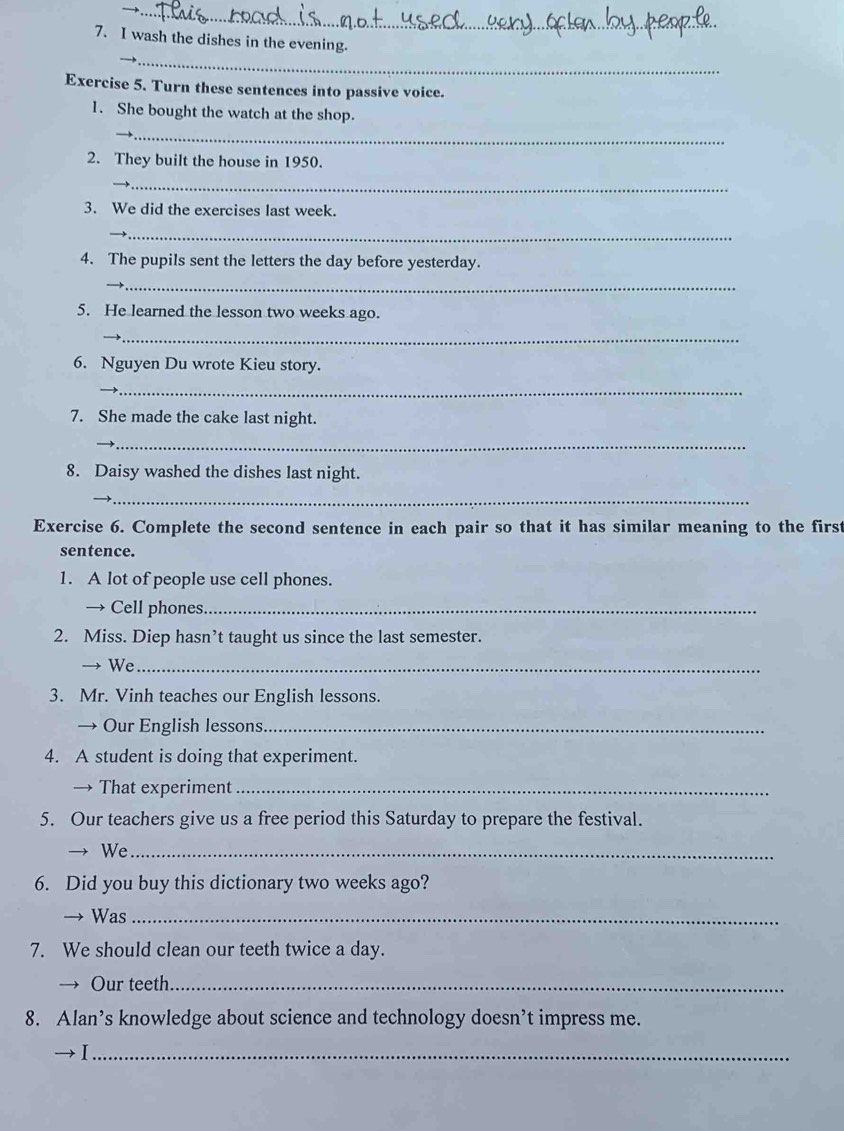 wash the dishes in the evening. 
__ 
Exercise 5. Turn these sentences into passive voice. 
1. She bought the watch at the shop. 
_ 
2. They built the house in 1950. 
_ 
3. We did the exercises last week. 
_ 
4. The pupils sent the letters the day before yesterday. 
_ 
5. He learned the lesson two weeks ago. 
_ 
6. Nguyen Du wrote Kieu story. 
_ 
7. She made the cake last night. 
_ 
8. Daisy washed the dishes last night. 
→ 
_ 
Exercise 6. Complete the second sentence in each pair so that it has similar meaning to the first 
sentence. 
1. A lot of people use cell phones. 
→ Cell phones._ 
2. Miss. Diep hasn’t taught us since the last semester. 
→ We_ 
3. Mr. Vinh teaches our English lessons. 
→ Our English lessons_ 
4. A student is doing that experiment. 
→ That experiment_ 
5. Our teachers give us a free period this Saturday to prepare the festival. 
We_ 
6. Did you buy this dictionary two weeks ago? 
Was_ 
7. We should clean our teeth twice a day. 
Our teeth_ 
8. Alan’s knowledge about science and technology doesn’t impress me. 
_