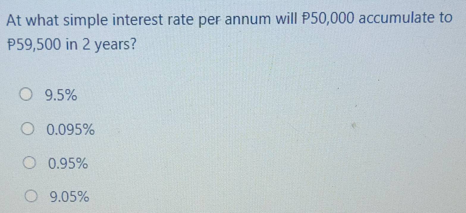 At what simple interest rate per annum will P50,000 accumulate to
P59,500 in 2 years?
9.5%
0.095%
0.95%
9.05%