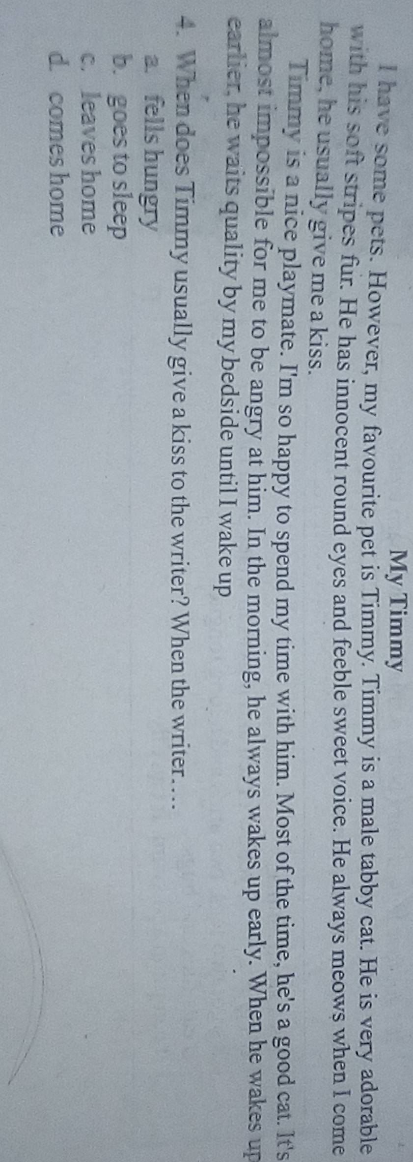 My Timmy
I have some pets. However, my favourite pet is Timmy. Timmy is a male tabby cat. He is very adorable
with his soft stripes fur. He has innocent round eyes and feeble sweet voice. He always meows when I come
home, he usually give me a kiss.
Timmy is a nice playmate. I'm so happy to spend my time with him. Most of the time, he's a good cat. It's
almost impossible for me to be angry at him. In the morning, he always wakes up early. When he wakes up
earlier, he waits quality by my bedside until I wake up
4. When does Timmy usually give a kiss to the writer? When the writer….
a. fells hungry
b. goes to sleep
c. leaves home
d. comes home