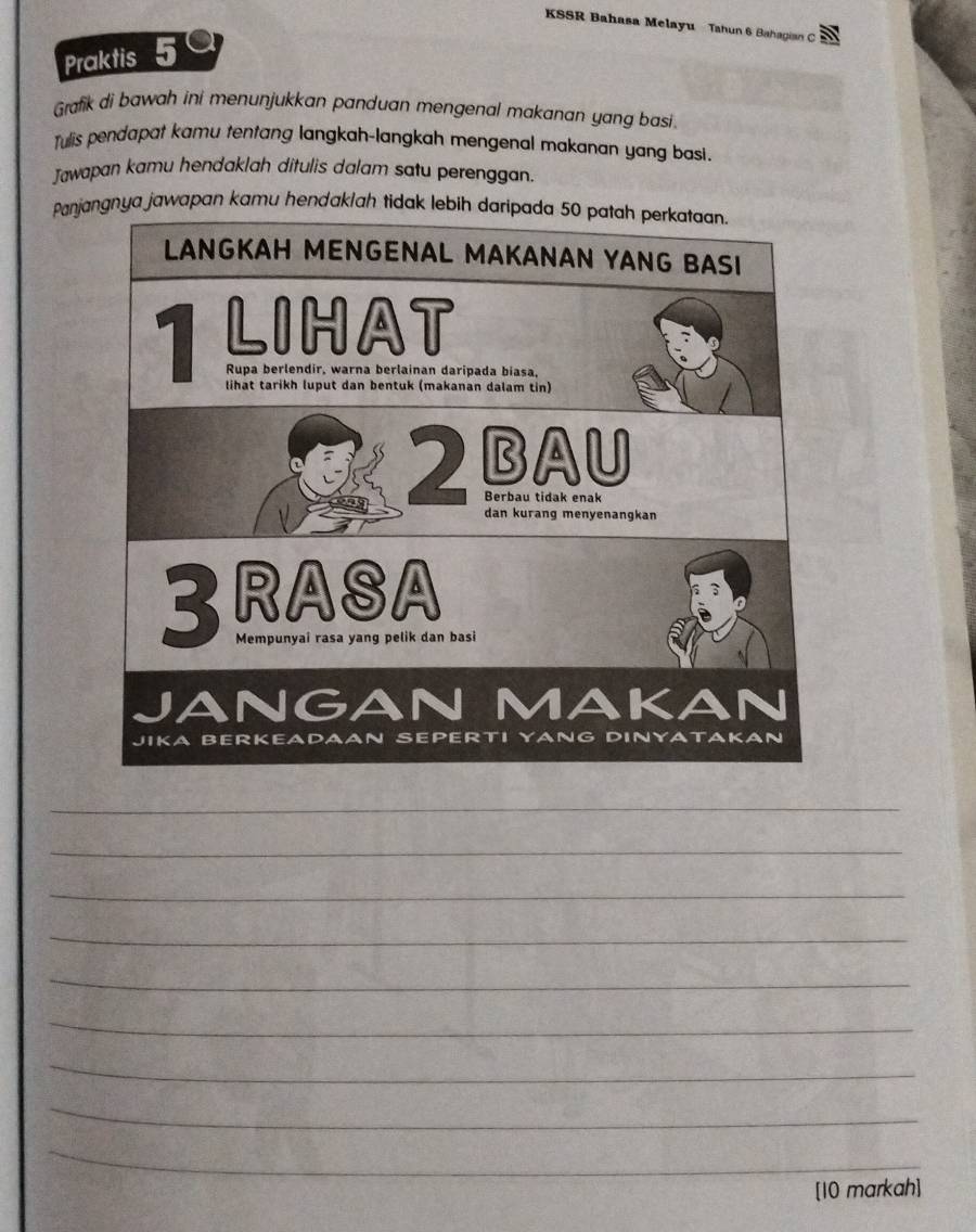 KSSR Bahasa Melayu Tahun 6 Bahagian C 
Praktis 5 
Grafik di bawah ini menunjukkan panduan mengenal makanan yang basi 
Tulis pendapat kamu tentang langkah-langkah mengenal makanan yang basi. 
Jawapan kamu hendaklah ditulis dalam satu perenggan. 
Panjangnya jawapan kamu hendaklah tidak lebih daripada 50 patah perkataan. 
_ 
_ 
_ 
_ 
_ 
_ 
_ 
_ 
_ 
[10 markah]