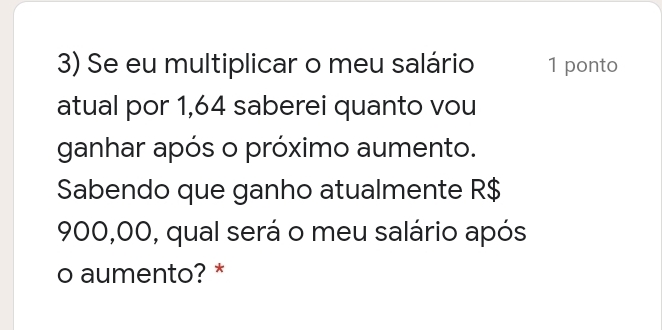 Se eu multiplicar o meu salário 1 ponto
atual por 1,64 saberei quanto vou
ganhar após o próximo aumento.
Sabendo que ganho atualmente R$
900,00, qual será o meu salário após
o aumento? *