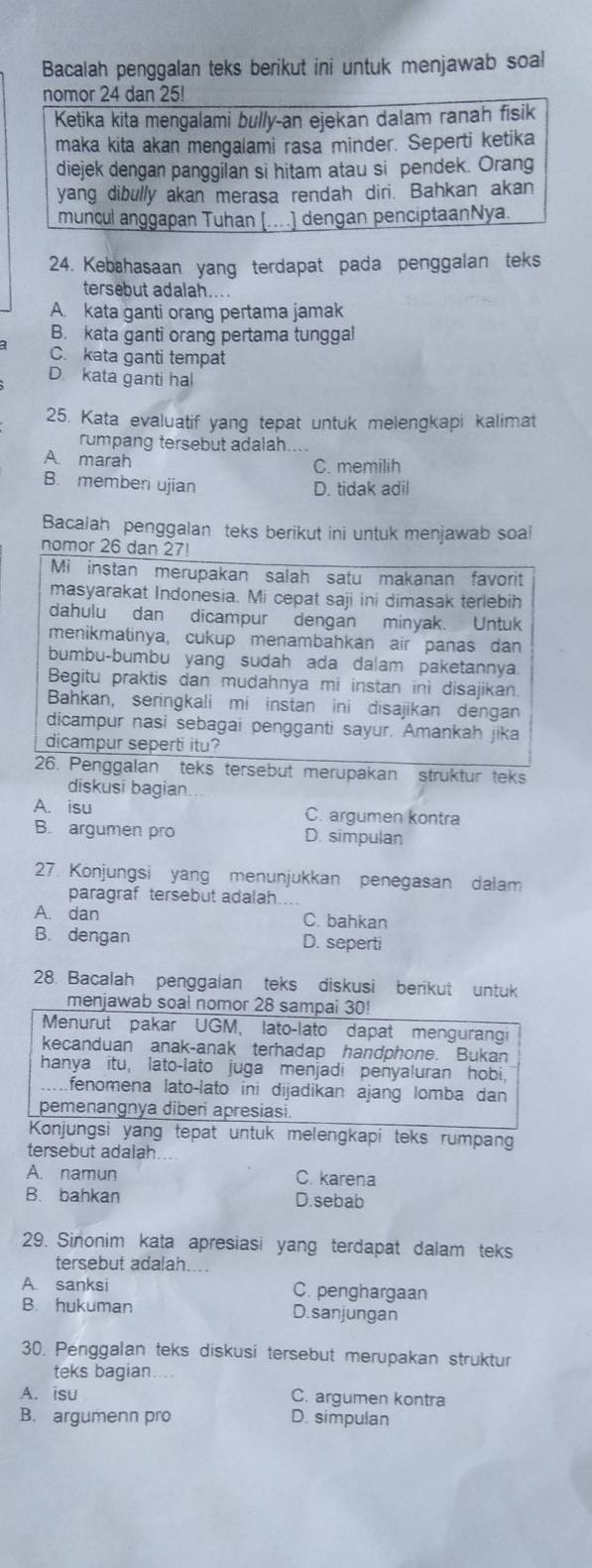 Bacalah penggalan teks berikut ini untuk menjawab soal
nomor 24 dan 25!
Ketika kita mengalami bully-an ejekan dalam ranah fisik
maka kita akan mengalami rasa minder. Seperti ketika
diejek dengan panggilan si hitam atau si pendek. Orang
yang dibully akan merasa rendah diri. Bahkan akan
muncul anggapan Tuhan [..] dengan penciptaanNya.
24. Kebahasaan yang terdapat pada penggalan teks
tersebut adalah....
A. kata ganti orang pertama jamak
B. kata ganti orang pertama tunggal
C. kata ganti tempat
D. kata ganti hal
25. Kata evaluatif yang tepat untuk melengkapi kalimat
rumpang tersebut adalah....
A. marah C. memilih
B. memberi ujian
D. tidak adil
Bacalah penggalan teks berikut ini untuk menjawab soa
nomor 26 dan 27!
Mi instan merupakan salah satu makanan favorit
masyarakat Indonesia. Mi cepat saji ini dimasak terlebih
dahulu dan dicampur dengan minyak. Untuk
menikmatinya, cukup menambahkan air panas dan
bumbu-bumbu yang sudah ada dalam paketannya.
Begitu praktis dan mudahnya mi instan ini disajikan.
Bahkan, seringkali mi instan ini disajikan dengan
dicampur nasi sebagai pengganti sayur. Amankah jika
dicampur seperti itu?
26. Penggalan teks tersebut merupakan struktur teks
diskusi bagian
A. isu C. argumen kontra
B. argumen pro D. simpulan
27. Konjungsi yang menunjukkan penegasan dalam
paragraf tersebut adalah...
A. dan C. bahkan
B. dengan D. seperti
28. Bacalah penggalan teks diskusi berikut untuk
menjawab soal nomor 28 sampai 30
Menurut pakar UGM, lato-lato dapat mengurangi
kecanduan anak-anak terhadap handphone. Bukan
hanya itu, lato-lato juga menjadi penyaluran hobi.
fenomena lato-lato ini dijadikan ajang lomba dan
pemenangnya diberi apresiasi.
Konjungsi yang tepat untuk melengkapi teks rumpang
tersebut adalah
A. namun C. karena
B. bahkan D.sebab
29. Sinonim kata apresiasi yang terdapat dalam teks
tersebut adalah.
A. sanksi C. penghargaan
B. hukuman D.sanjungan
30. Penggalan teks diskusi tersebut merupakan struktur
teks bagian....
A. isu C. argumen kontra
B. argumenn pro D. simpulan