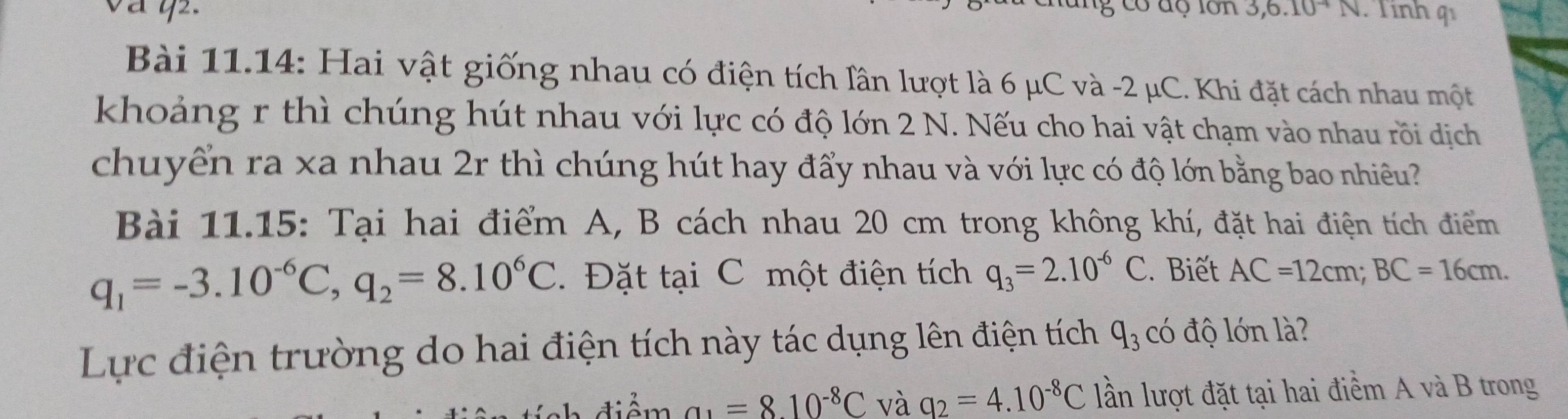 có độ lớn 3,6.10^(-4)N Tính q 
Bài 11.14: Hai vật giống nhau có điện tích lần lượt là 6 μC và -2 μC. Khi đặt cách nhau một 
khoảng r thì chúng hút nhau với lực có độ lớn 2 N. Nếu cho hai vật chạm vào nhau rồi dịch 
chuyển ra xa nhau 2r thì chúng hút hay đẩy nhau và với lực có độ lớn bằng bao nhiều? 
Bài 11.15: Tại hai điểm A, B cách nhau 20 cm trong không khí, đặt hai điện tích điểm
q_1=-3.10^(-6)C, q_2=8.10^6C Đặt tại C một điện tích q_3=2.10^(-6)C. Biết AC=12cm; BC=16cm. 
Lực điện trường do hai điện tích này tác dụng lên điện tích q_3 có độ lớn là? 
điểm a_1=8.10^(-8)C và q_2=4.10^(-8)C lần lượt đặt tại hai điểm A và B trong