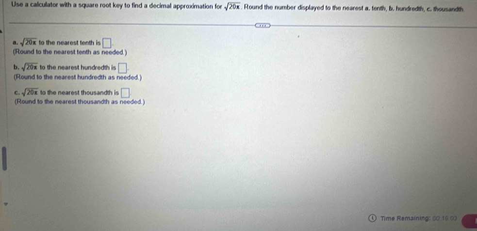 Use a calculator with a square root key to find a decimal approximation for sqrt(20π ). Round the number displayed to the nearest a. tenth, b. hundredth, c. thousandth 
a. sqrt(20x) to the nearest tenth is □. 
(Round to the nearest tenth as needed.) 
b. sqrt(20π ) to the nearest hundredth is □. 
(Round to the nearest hundredth as needed.) 
c. sqrt(20π ) to the nearest thousandth is □
(Round to the nearest thousandth as needed.) 
Time Remaining: 00 15.03