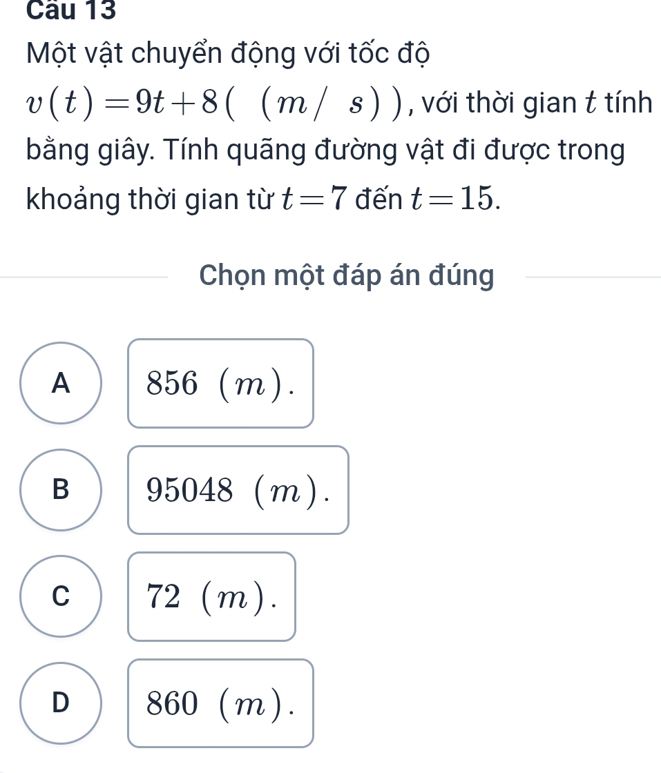 Một vật chuyển động với tốc độ
v(t)=9t+8((m/s)) , với thời gian t tính
bằng giây. Tính quãng đường vật đi được trong
khoảng thời gian từ t=7 đến t=15. 
Chọn một đáp án đúng
A 856 (m).
B 95048 (m).
C (m).
| d
D
3 6 J( m 1