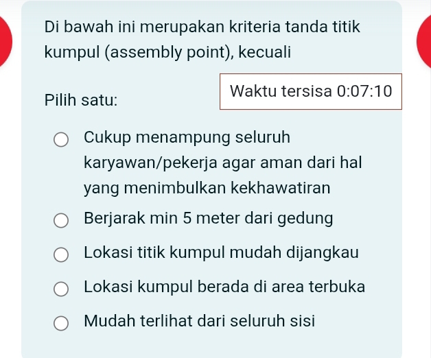 Di bawah ini merupakan kriteria tanda titik
kumpul (assembly point), kecuali
Pilih satu:
Waktu tersisa 0:07:10
Cukup menampung seluruh
karyawan/pekerja agar aman dari hal
yang menimbulkan kekhawatiran
Berjarak min 5 meter dari gedung
Lokasi titik kumpul mudah dijangkau
Lokasi kumpul berada di area terbuka
Mudah terlihat dari seluruh sisi